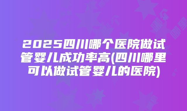 2025四川哪个医院做试管婴儿成功率高(四川哪里可以做试管婴儿的医院)
