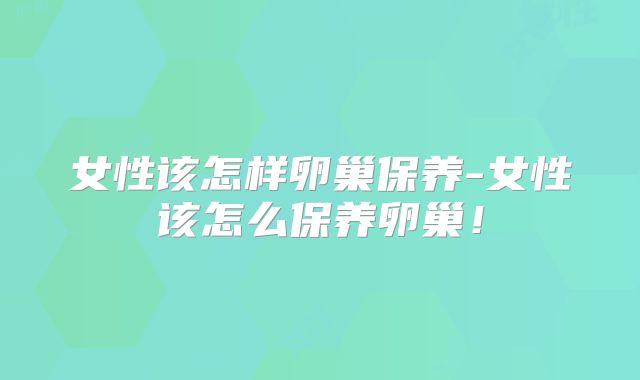 女性该怎样卵巢保养-女性该怎么保养卵巢!