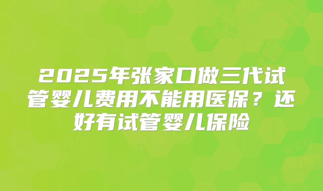 2025年张家口做三代试管婴儿费用不能用医保?还好有试管婴儿保险