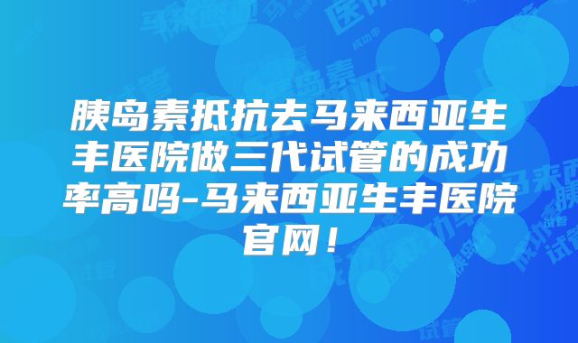 胰岛素抵抗去马来西亚生丰医院做三代试管的成功率高吗-马来西亚生丰医院官网！