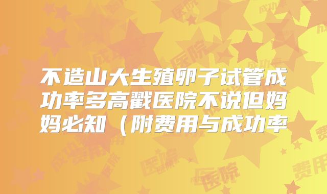 不造山大生殖卵子试管成功率多高戳医院不说但妈妈必知（附费用与成功率