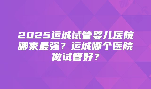 2025运城试管婴儿医院哪家最强?运城哪个医院做试管好?