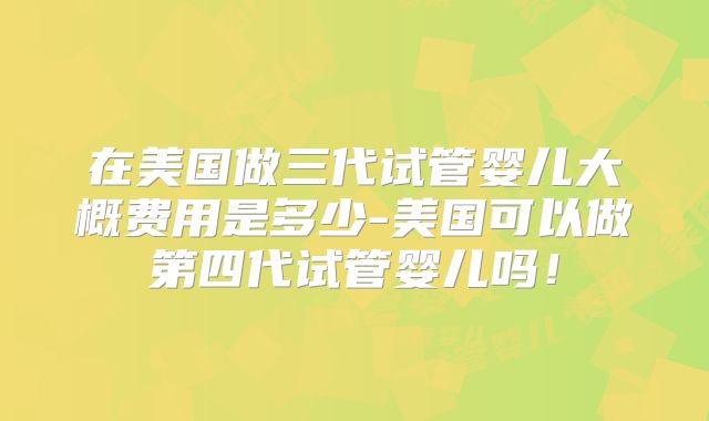 在美国做三代试管婴儿大概费用是多少-美国可以做第四代试管婴儿吗!