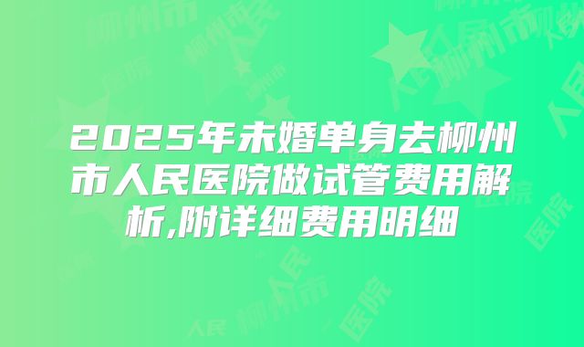 2025年未婚单身去柳州市人民医院做试管费用解析,附详细费用明细