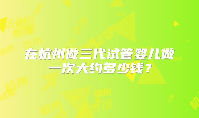 在杭州做三代试管婴儿做一次大约多少钱?