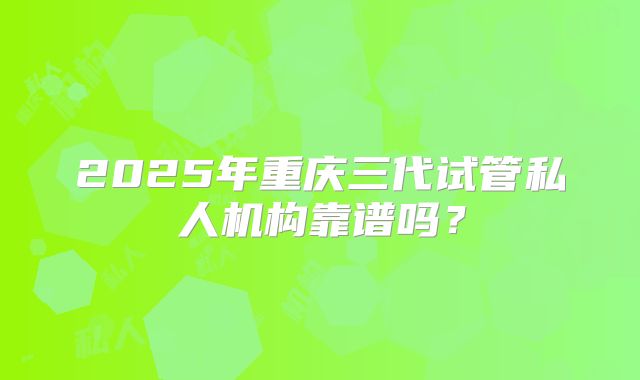 2025年重庆三代试管私人机构靠谱吗?