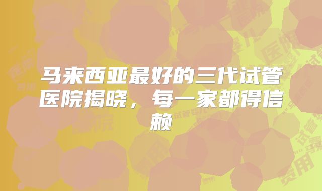 马来西亚最好的三代试管医院揭晓,每一家都得信赖