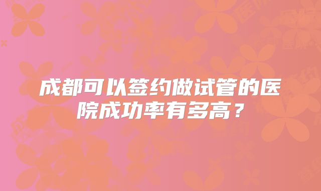 成都可以签约做试管的医院成功率有多高？