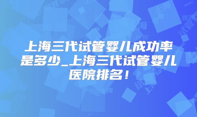上海三代试管婴儿成功率是多少_上海三代试管婴儿医院排名!
