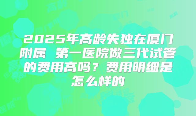 2025年高龄失独在厦门附属 第一医院做三代试管的费用高吗?费用明细是怎么样的