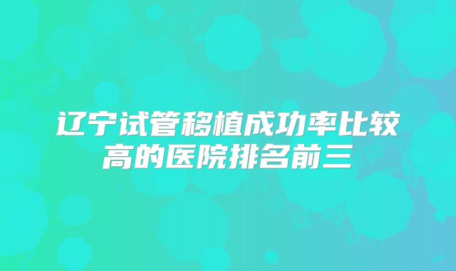 辽宁试管移植成功率比较高的医院排名前三