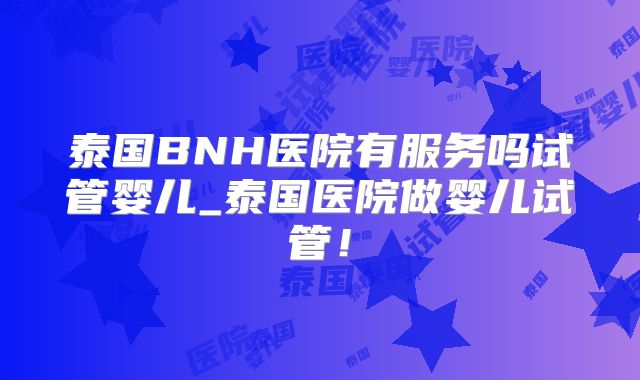 泰国BNH医院有服务吗试管婴儿_泰国医院做婴儿试管!