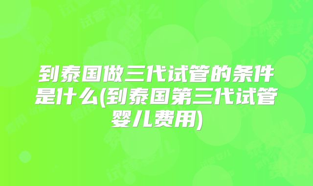 到泰国做三代试管的条件是什么(到泰国第三代试管婴儿费用)