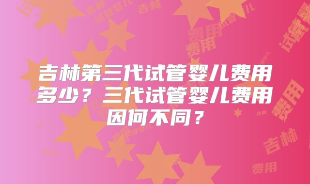 吉林第三代试管婴儿费用多少？三代试管婴儿费用因何不同？