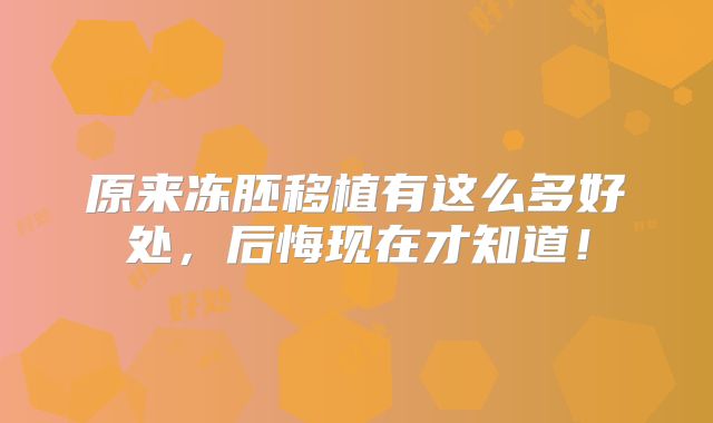 原来冻胚移植有这么多好处，后悔现在才知道！