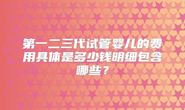 第一二三代试管婴儿的费用具体是多少钱明细包含哪些？