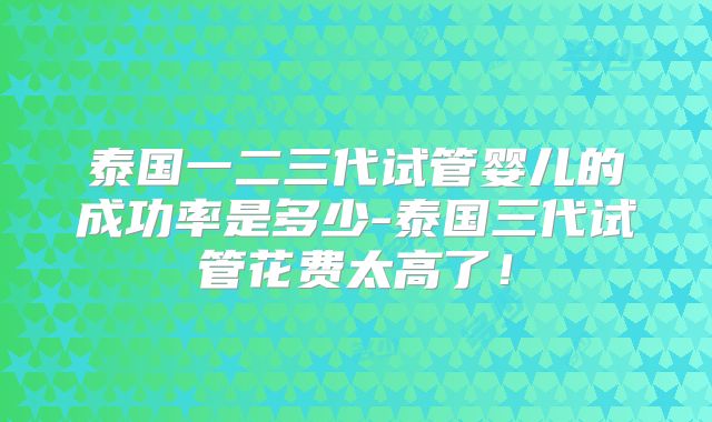 泰国一二三代试管婴儿的成功率是多少-泰国三代试管花费太高了!