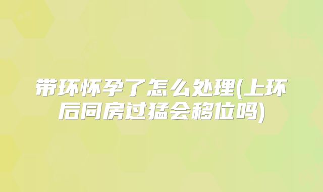 带环怀孕了怎么处理(上环后同房过猛会移位吗)