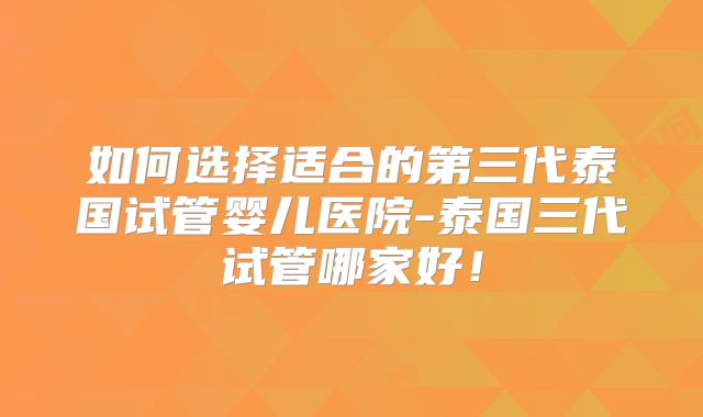 如何选择适合的第三代泰国试管婴儿医院-泰国三代试管哪家好！