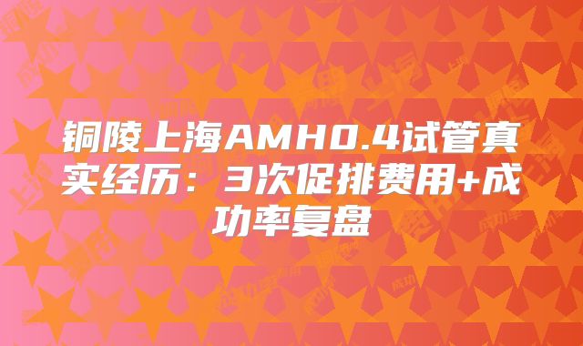 铜陵上海AMH0.4试管真实经历：3次促排费用+成功率复盘