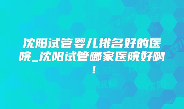 沈阳试管婴儿排名好的医院_沈阳试管哪家医院好啊!