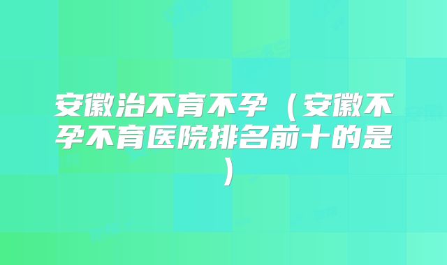 安徽治不育不孕（安徽不孕不育医院排名前十的是）
