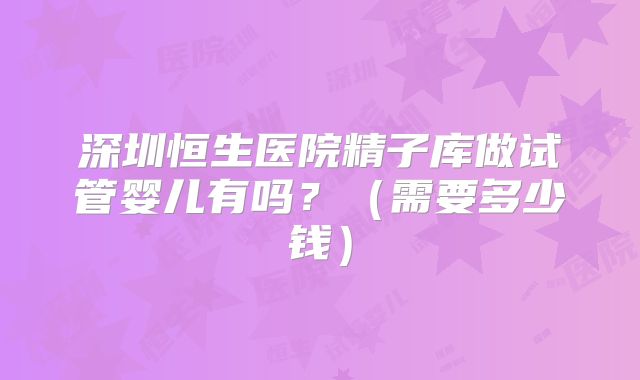 深圳恒生医院精子库做试管婴儿有吗?(需要多少钱)