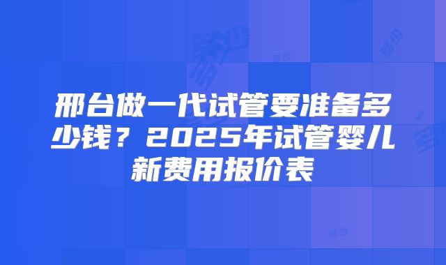邢台做一代试管要准备多少钱？2025年试管婴儿新费用报价表