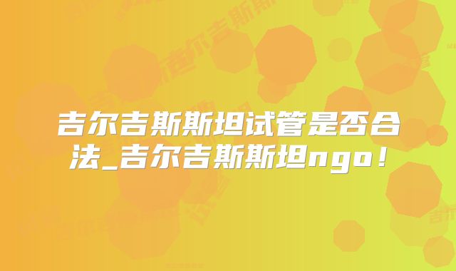 吉尔吉斯斯坦试管是否合法_吉尔吉斯斯坦ngo！