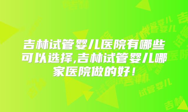 吉林试管婴儿医院有哪些可以选择,吉林试管婴儿哪家医院做的好！