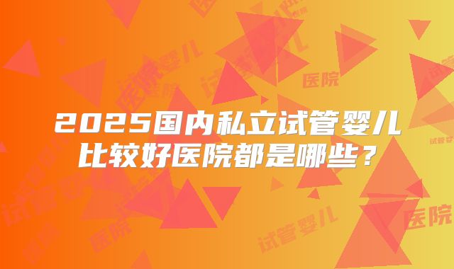 2025国内私立试管婴儿比较好医院都是哪些?