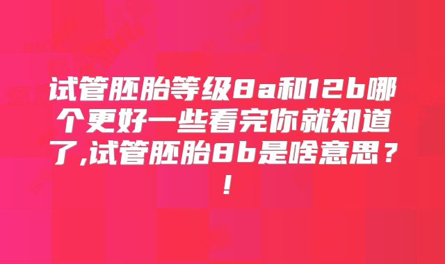 试管胚胎等级8a和12b哪个更好一些看完你就知道了,试管胚胎8b是啥意思?!