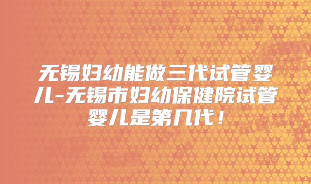 无锡妇幼能做三代试管婴儿-无锡市妇幼保健院试管婴儿是第几代!