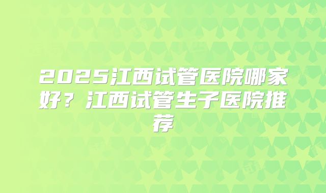 2025江西试管医院哪家好？江西试管生子医院推荐