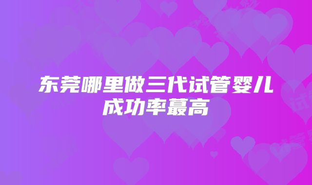东莞哪里做三代试管婴儿成功率蕞高