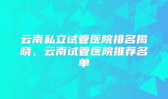 云南私立试管医院排名揭晓,云南试管医院推荐名单