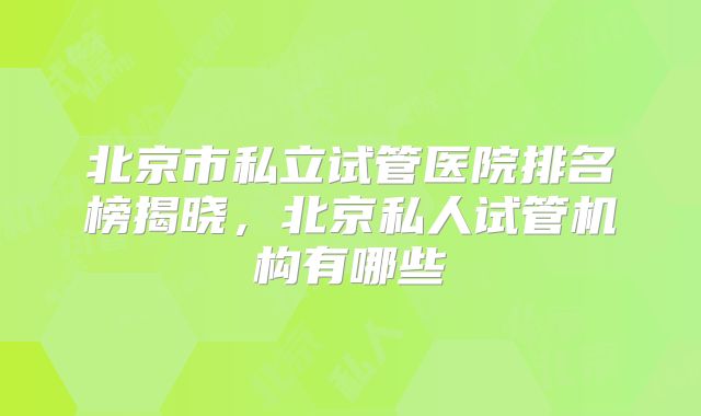 北京市私立试管医院排名榜揭晓，北京私人试管机构有哪些
