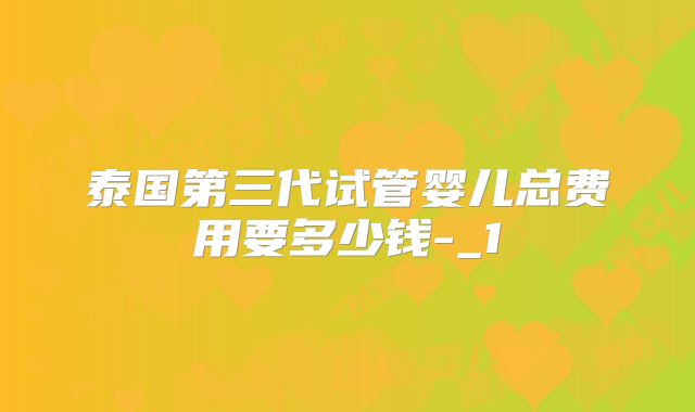 泰国第三代试管婴儿总费用要多少钱-_1