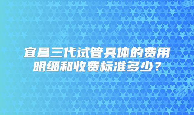 宜昌三代试管具体的费用明细和收费标准多少？