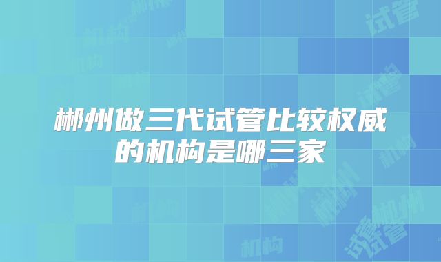 郴州做三代试管比较权威的机构是哪三家