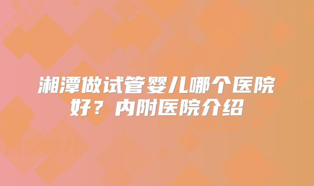 湘潭做试管婴儿哪个医院好？内附医院介绍
