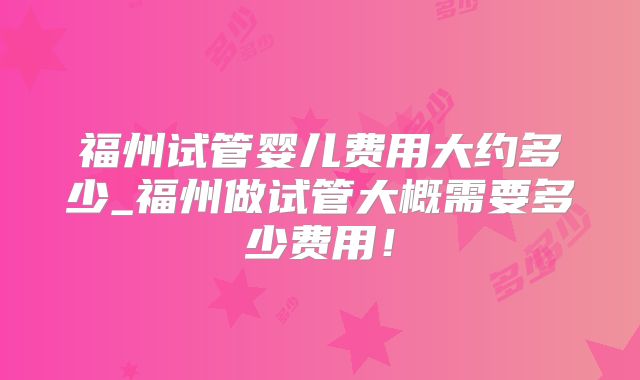 福州试管婴儿费用大约多少_福州做试管大概需要多少费用！