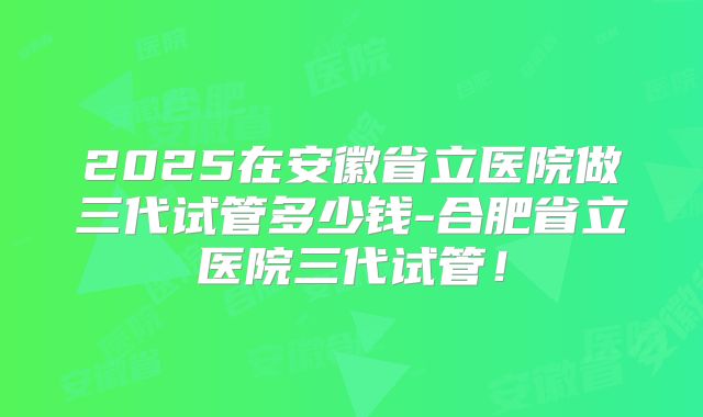 2025在安徽省立医院做三代试管多少钱-合肥省立医院三代试管！