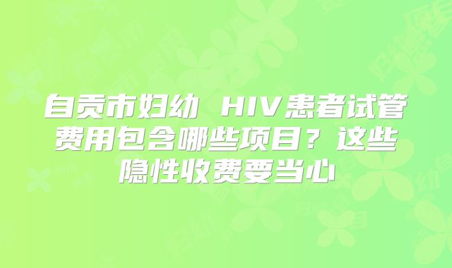 自贡市妇幼 HIV患者试管费用包含哪些项目?这些隐性收费要当心