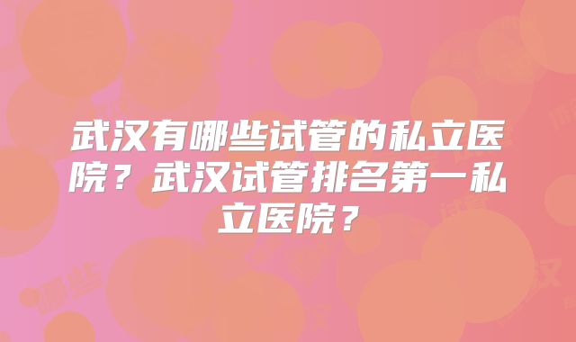 武汉有哪些试管的私立医院？武汉试管排名第一私立医院？