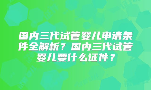 国内三代试管婴儿申请条件全解析?国内三代试管婴儿要什么证件?