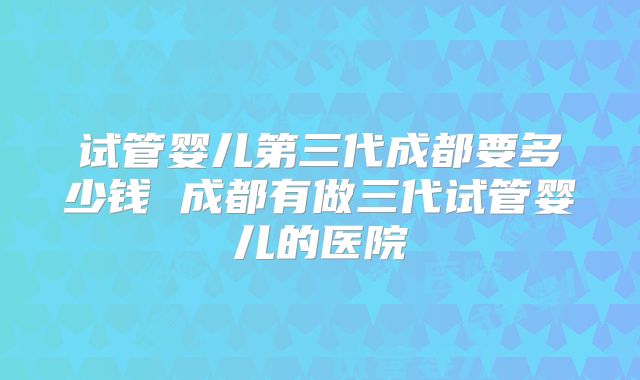 试管婴儿第三代成都要多少钱 成都有做三代试管婴儿的医院