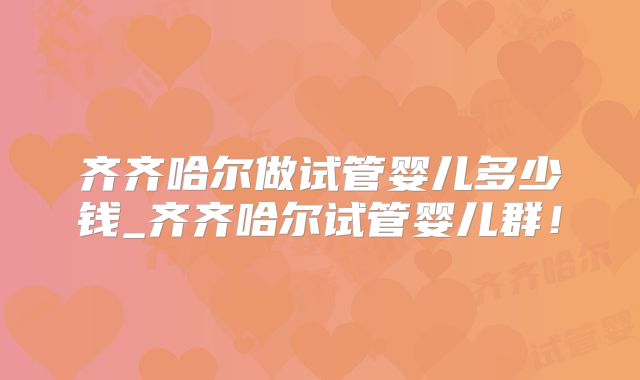 齐齐哈尔做试管婴儿多少钱_齐齐哈尔试管婴儿群!