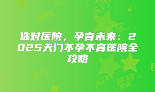 选对医院,孕育未来:2025天门不孕不育医院全攻略