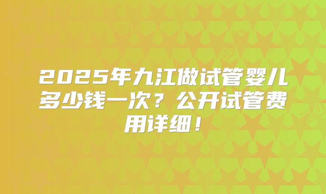 2025年九江做试管婴儿多少钱一次？公开试管费用详细！